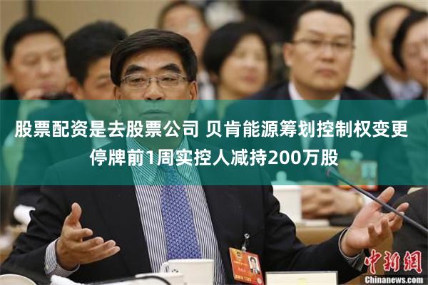 股票配资是去股票公司 贝肯能源筹划控制权变更 停牌前1周实控人减持200万股