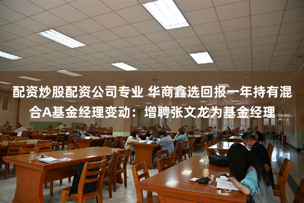 配资炒股配资公司专业 华商鑫选回报一年持有混合A基金经理变动：增聘张文龙为基金经理