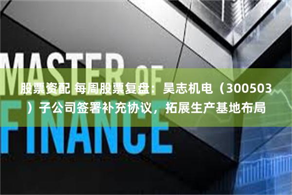 股票资配 每周股票复盘：昊志机电（300503）子公司签署补充协议，拓展生产基地布局