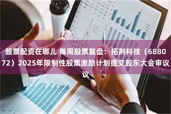 股票配资在哪儿 每周股票复盘：拓荆科技（688072）2025年限制性股票激励计划提交股东大会审议