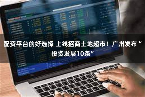 配资平台的好选择 上线招商土地超市！广州发布“投资发展10条”