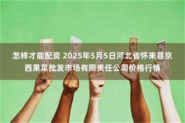 怎样才能配资 2025年5月5日河北省怀来县京西果菜批发市场有限责任公司价格行情