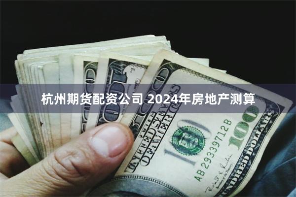 杭州期货配资公司 2024年房地产测算