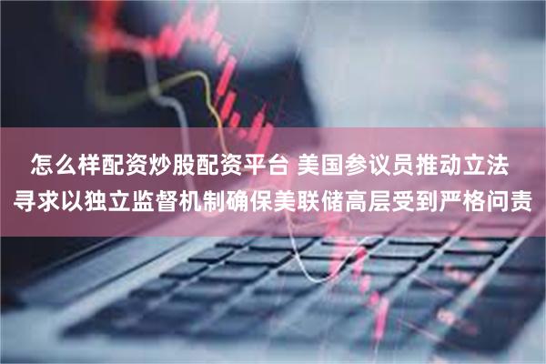 怎么样配资炒股配资平台 美国参议员推动立法 寻求以独立监督机制确保美联储高层受到严格问责