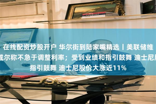 在线配资炒股开户 华尔街到陆家嘴精选丨美联储维持利率不变 鲍威尔称不急于调整利率；受到业绩和指引鼓舞 迪士尼股价大涨近11%