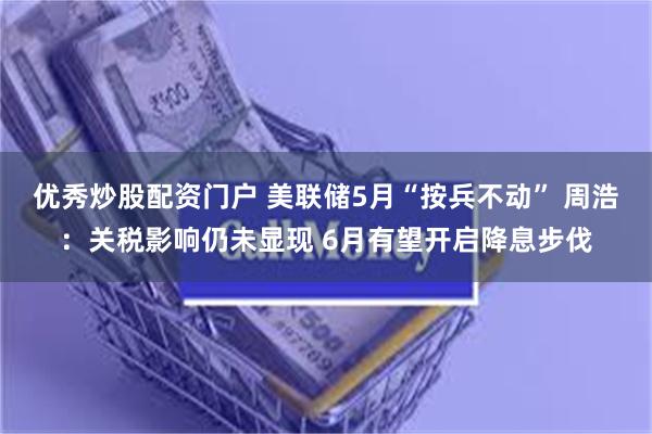 优秀炒股配资门户 美联储5月“按兵不动” 周浩：关税影响仍未显现 6月有望开启降息步伐