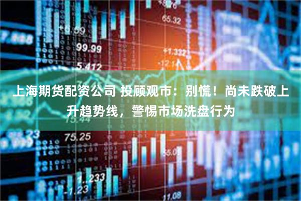 上海期货配资公司 投顾观市：别慌！尚未跌破上升趋势线，警惕市场洗盘行为