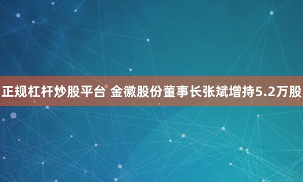 正规杠杆炒股平台 金徽股份董事长张斌增持5.2万股