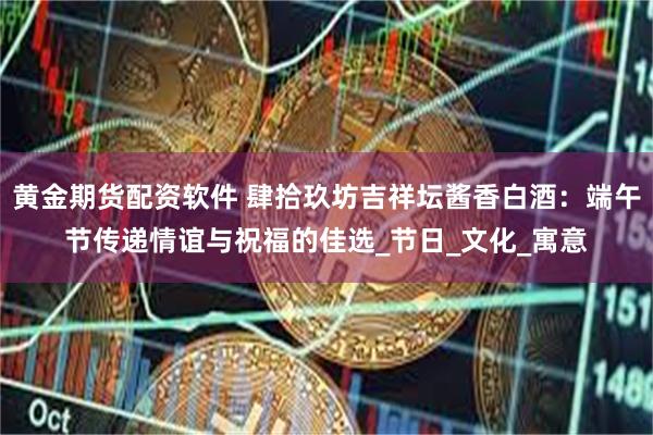 黄金期货配资软件 肆拾玖坊吉祥坛酱香白酒：端午节传递情谊与祝福的佳选_节日_文化_寓意