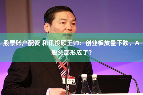 股票账户配资 和讯投顾王帅：创业板放量下跌，A股头部形成了？