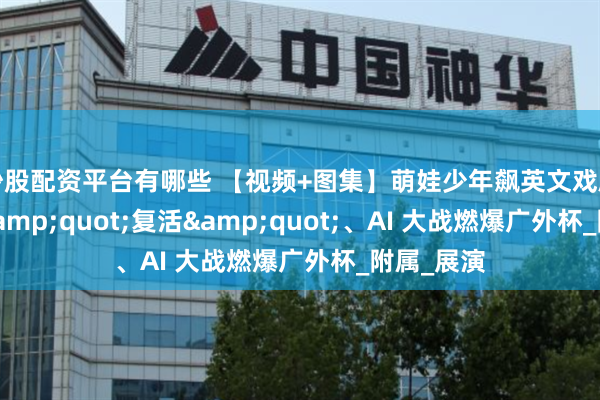 炒股配资平台有哪些 【视频+图集】萌娃少年飙英文戏剧！文物 &quot;复活&quot;、AI 大战燃爆广外杯_附属_展演