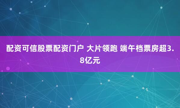配资可信股票配资门户 大片领跑 端午档票房超3.8亿元