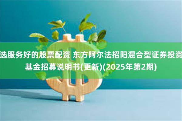 选服务好的股票配资 东方阿尔法招阳混合型证券投资基金招募说明书(更新)(2025年第2期)