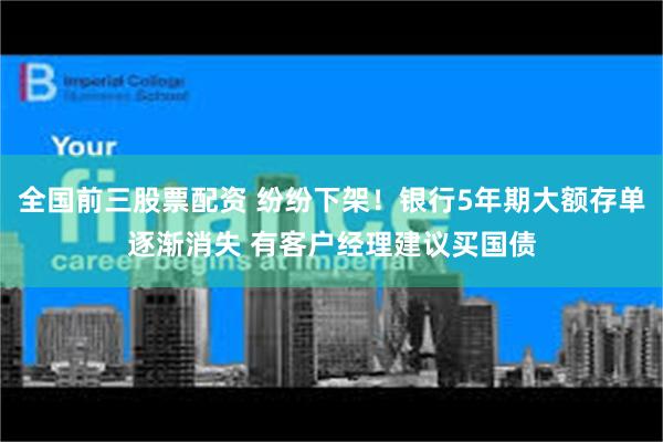 全国前三股票配资 纷纷下架！银行5年期大额存单逐渐消失 有客户经理建议买国债