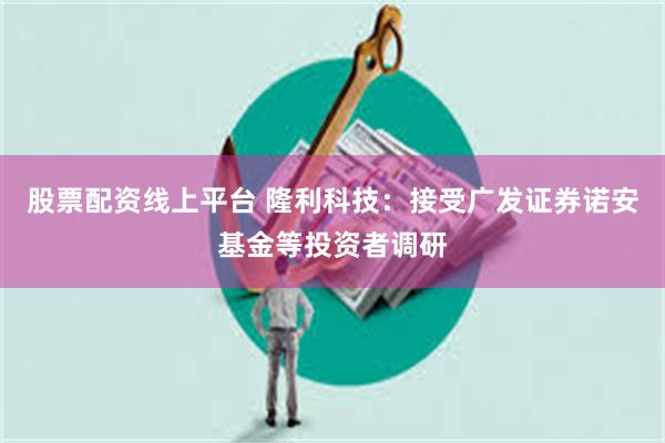 股票配资线上平台 隆利科技：接受广发证券诺安基金等投资者调研