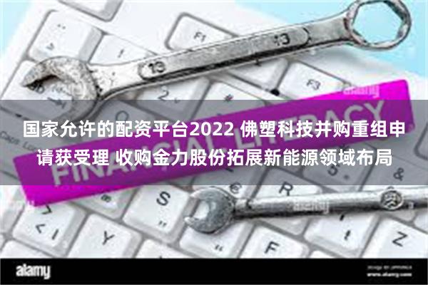 国家允许的配资平台2022 佛塑科技并购重组申请获受理 收购金力股份拓展新能源领域布局