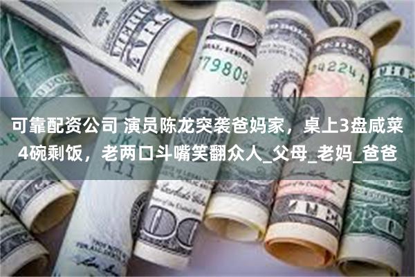 可靠配资公司 演员陈龙突袭爸妈家，桌上3盘咸菜4碗剩饭，老两口斗嘴笑翻众人_父母_老妈_爸爸