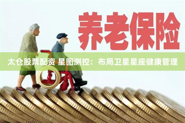太仓股票配资 星图测控：布局卫星星座健康管理