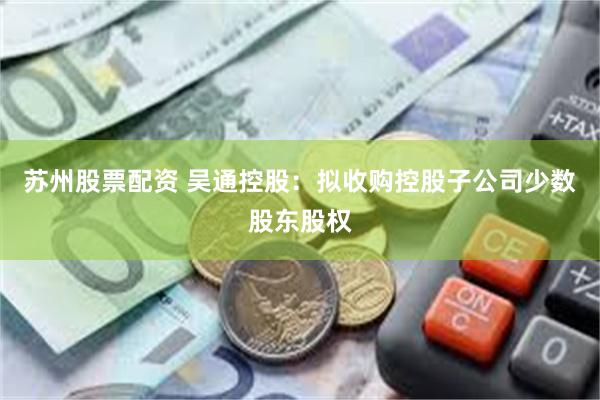 苏州股票配资 吴通控股：拟收购控股子公司少数股东股权