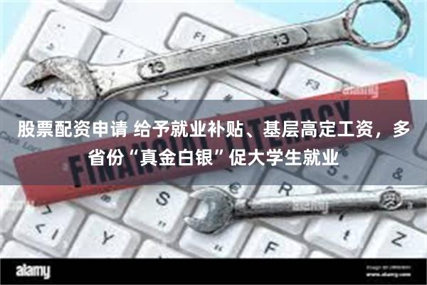 股票配资申请 给予就业补贴、基层高定工资，多省份“真金白银”促大学生就业
