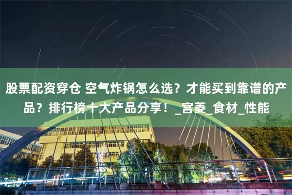 股票配资穿仓 空气炸锅怎么选？才能买到靠谱的产品？排行榜十大产品分享！_宫菱_食材_性能