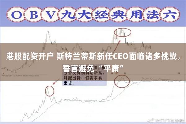港股配资开户 斯特兰蒂斯新任CEO面临诸多挑战，誓言避免 “平庸”