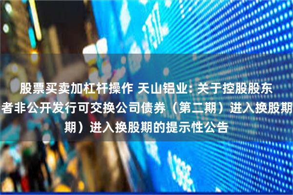 股票买卖加杠杆操作 天山铝业: 关于控股股东面向专业投资者非公开发行可交换公司债券（第二期）进入换股期的提示性公告