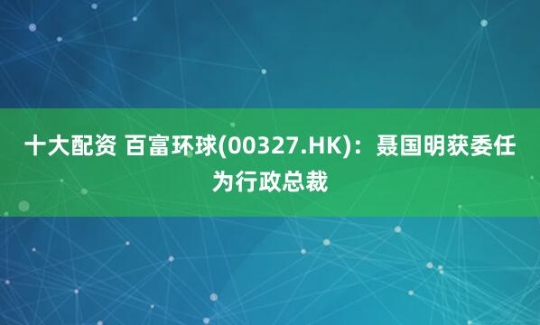 十大配资 百富环球(00327.HK)：聂国明获委任为行政总裁