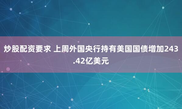 炒股配资要求 上周外国央行持有美国国债增加243.42亿美元