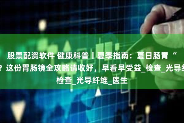 股票配资软件 健康科普丨夏季指南：夏日肠胃 “亮红灯”？这份胃肠镜全攻略请收好，早看早受益_检查_光导纤维_医生