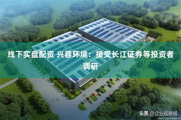 线下实盘配资 兴蓉环境：接受长江证券等投资者调研