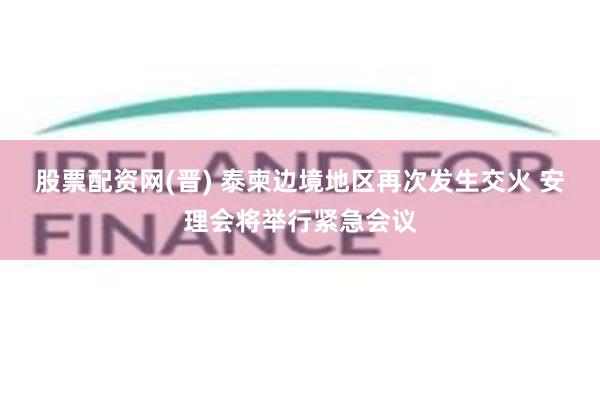 股票配资网(晋) 泰柬边境地区再次发生交火 安理会将举行紧急会议