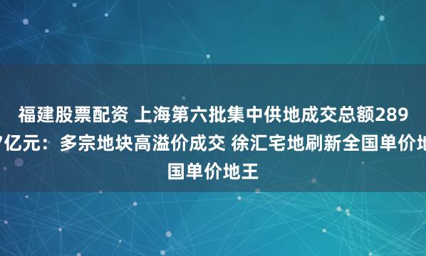 福建股票配资 上海第六批集中供地成交总额289.57亿元：多宗地块高溢价成交 徐汇宅地刷新全国单价地王