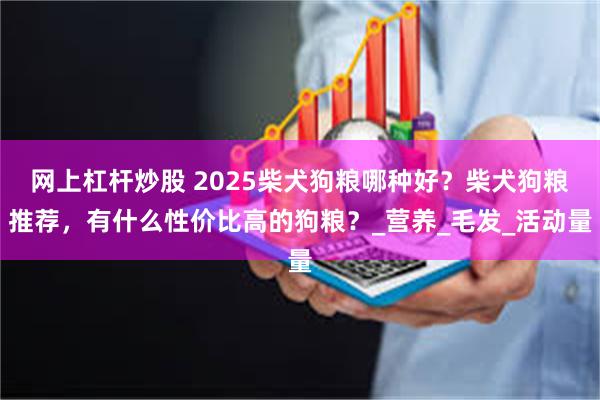 网上杠杆炒股 2025柴犬狗粮哪种好？柴犬狗粮推荐，有什么性价比高的狗粮？_营养_毛发_活动量