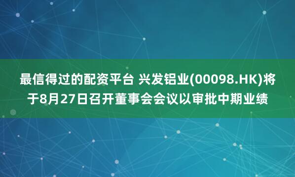 最信得过的配资平台 兴发铝业(00098.HK)将于8月27日召开董事会会议以审批中期业绩