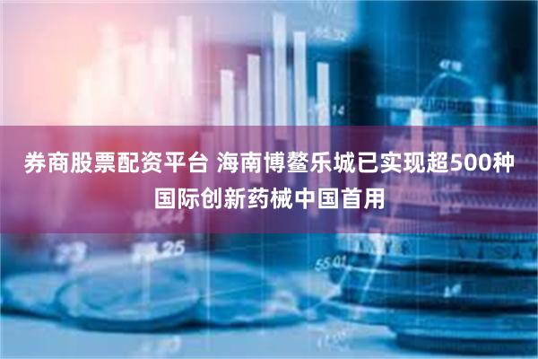 券商股票配资平台 海南博鳌乐城已实现超500种国际创新药械中国首用