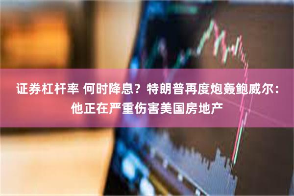 证券杠杆率 何时降息？特朗普再度炮轰鲍威尔：他正在严重伤害美国房地产