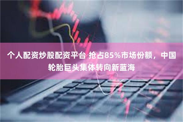 个人配资炒股配资平台 抢占85%市场份额，中国轮胎巨头集体转向新蓝海
