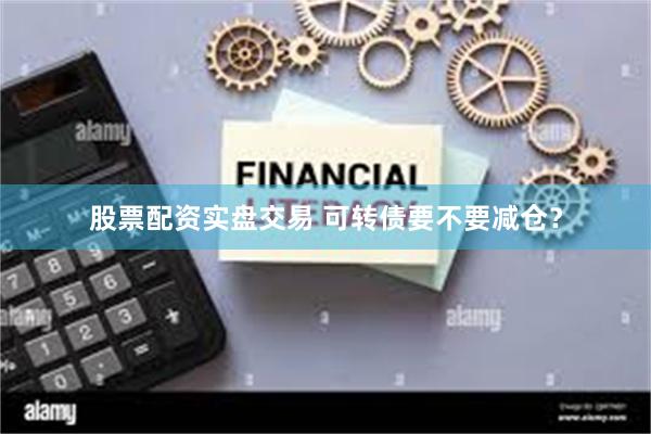 股票配资实盘交易 可转债要不要减仓？