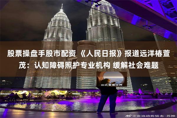 股票操盘手股市配资 《人民日报》报道远洋椿萱茂：认知障碍照护专业机构 缓解社会难题