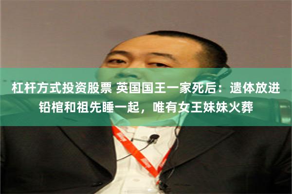 杠杆方式投资股票 英国国王一家死后：遗体放进铅棺和祖先睡一起，唯有女王妹妹火葬