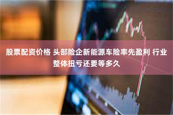 股票配资价格 头部险企新能源车险率先盈利 行业整体扭亏还要等多久