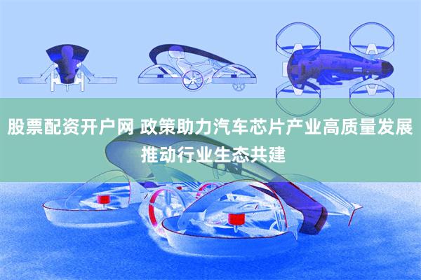 股票配资开户网 政策助力汽车芯片产业高质量发展 推动行业生态共建