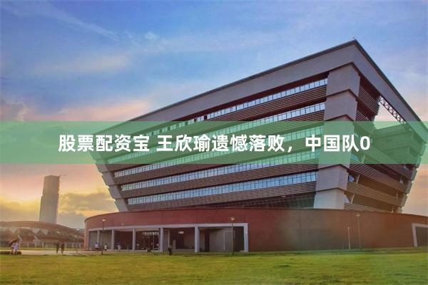 股票配资宝 王欣瑜遗憾落败，中国队0