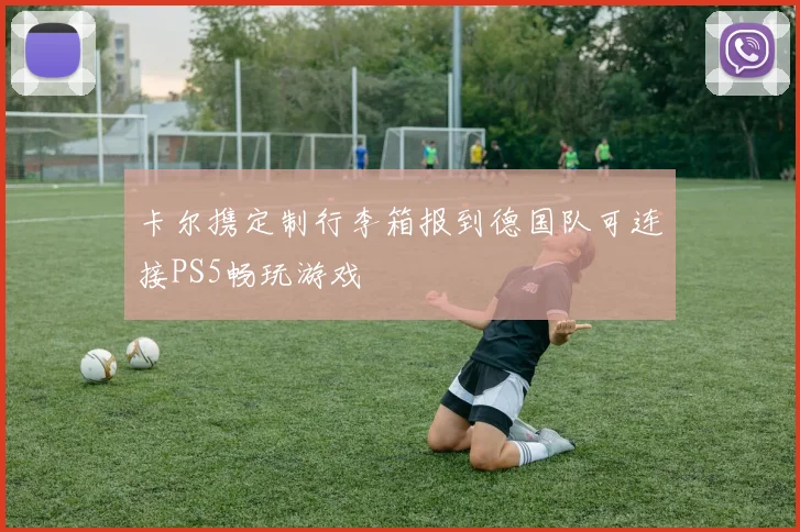 卡尔携定制行李箱报到德国队可连接PS5畅玩游戏