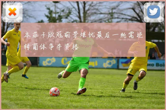 本菲卡欧冠前景堪忧最后一轮需逆转葡体争夺资格