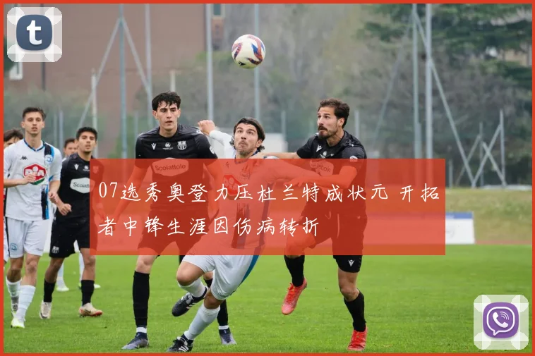 07选秀奥登力压杜兰特成状元 开拓者中锋生涯因伤病转折