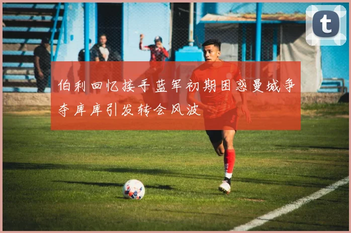 伯利回忆接手蓝军初期困惑曼城争夺库库引发转会风波