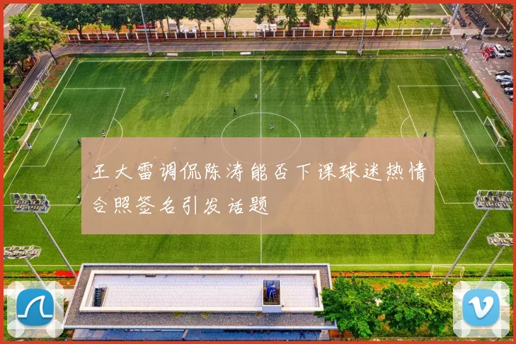 王大雷调侃陈涛能否下课球迷热情合照签名引发话题