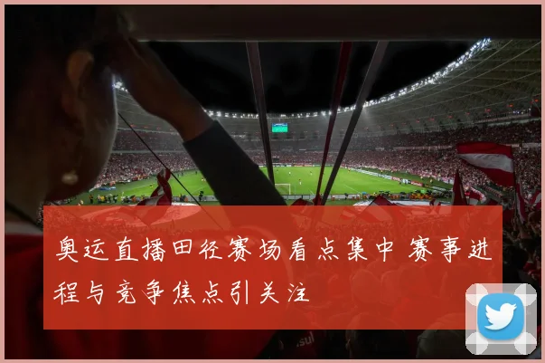 奥运直播田径赛场看点集中 赛事进程与竞争焦点引关注